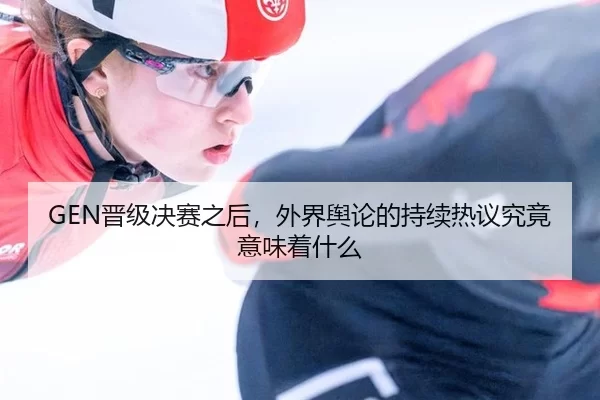 GEN晋级决赛之后，外界舆论的持续热议究竟意味着什么