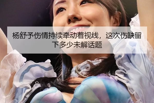 杨舒予伤情持续牵动着视线，这次伤缺留下多少未解话题